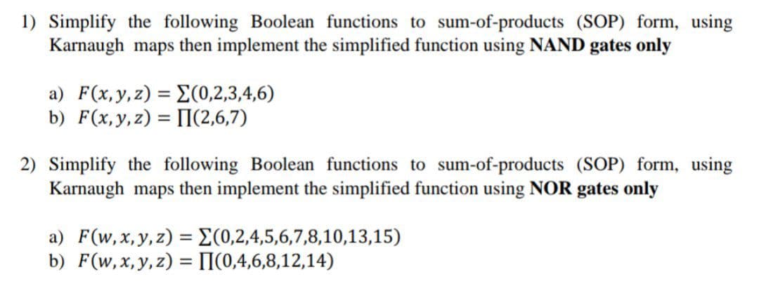 1) Simplify the following Boolean functions to sum-of-products (SOP) form, using
Karnaugh maps then implement the simplified function using NAND gates only
a) F(x,y,z) = E(0,2,3,4,6)
b) F(x,y,z) = [I(2,6,7)
%3D
2) Simplify the following Boolean functions to sum-of-products (SOP) form, using
Karnaugh maps then implement the simplified function using NOR gates only
a) F(w,x,y,z) = E(0,2,4,5,6,7,8,10,13,15)
b) F(w,x,y,z) = [(0,4,6,8,12,14)
%3D
