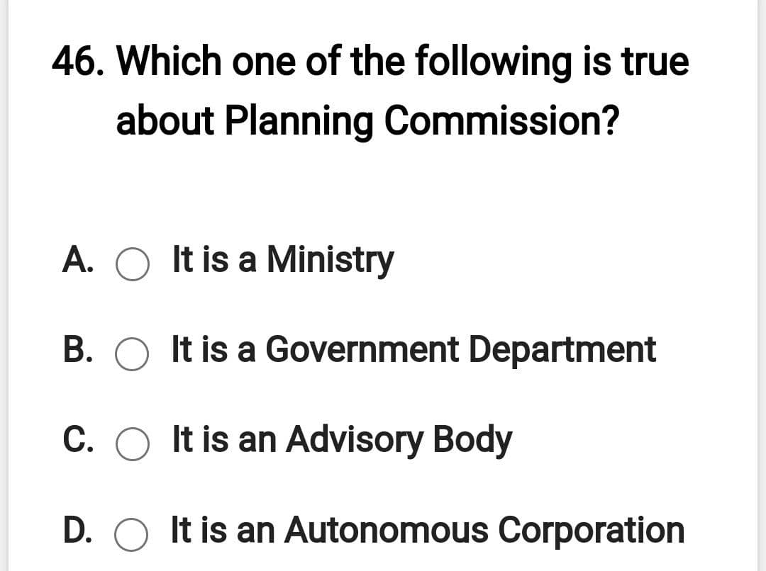 46. Which one of the following is true
about Planning Commission?
A. O It is a Ministry
B. O It is a Government Department
C. O It is an Advisory Body
D. O It is an Autonomous Corporation
