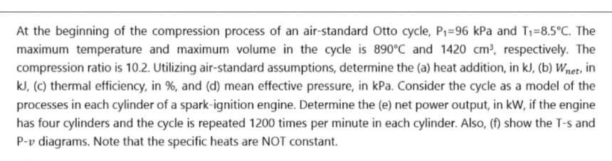 At the beginning of the compression process of an air-standard Otto cycle, P1=96 kPa and T1=8.5°C. The
maximum temperature and maximum volume in the cycle is 890°C and 1420 cm?, respectively. The
compression ratio is 10.2. Utilizing air-standard assumptions, determine the (a) heat addition, in kJ, (b) Wnet, in
kJ, (C) thermal efficiency, in %, and (d) mean effective pressure, in kPa. Consider the cycle as a model of the
processes in each cylinder of a spark-ignition engine. Determine the (e) net power output, in kW, if the engine
has four cylinders and the cycle is repeated 1200 times per minute in each cylinder. Also, (f) show the T-s and
P-v diagrams. Note that the specific heats are NOT constant.
