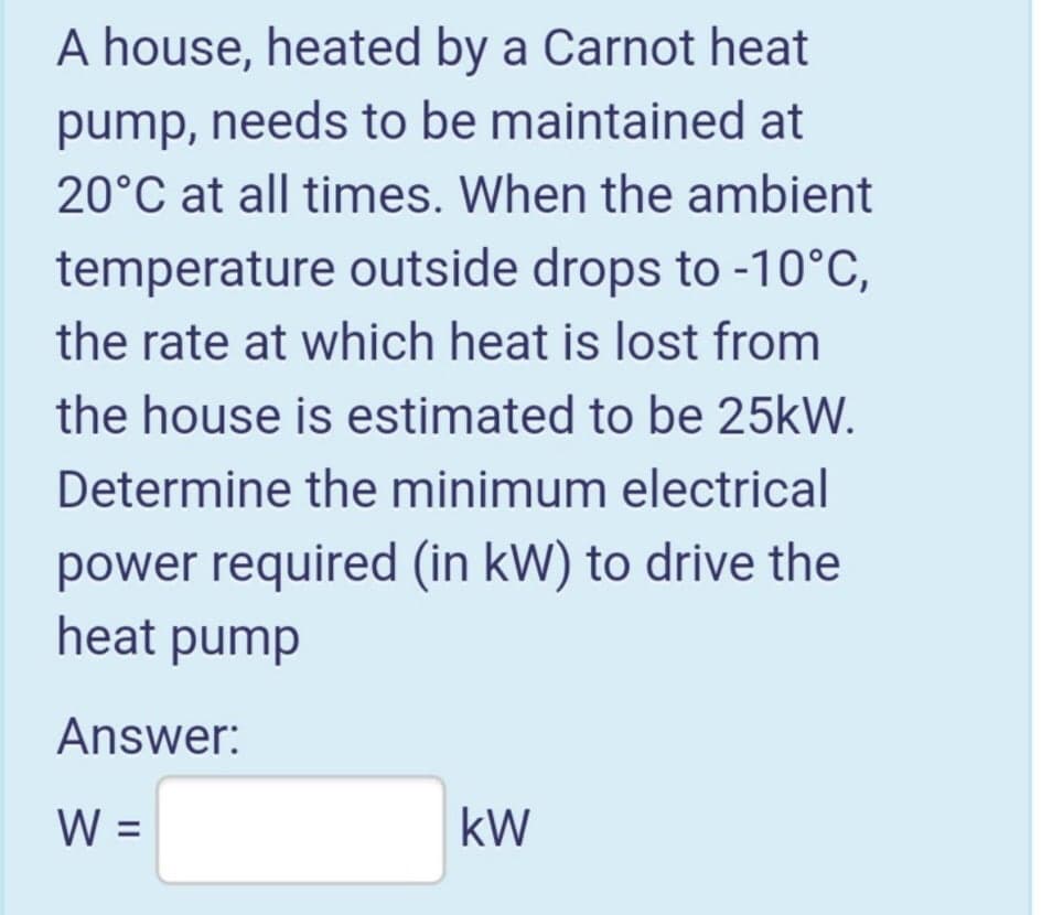 A house, heated by a Carnot heat
pump, needs to be maintained at
20°C at all times. When the ambient
temperature outside drops to -10°C,
the rate at which heat is lost from
the house is estimated to be 25kW.
Determine the minimum electrical
power required (in kW) to drive the
heat pump
Answer:
W =
kW
