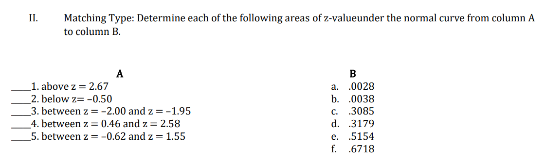 II.
Matching Type: Determine each of the following areas of z-valueunder the normal curve from column A
to column B.
A
B
a. .0028
b. .0038
1. above z = 2.67
2. below z= -0.50
3. between z = -2.00 and z =-1.95
4. between z = 0.46 and z = 2.58
5. between z = -0.62 and z = 1.55
c. .3085
d. .3179
е.
.5154
f. .6718
