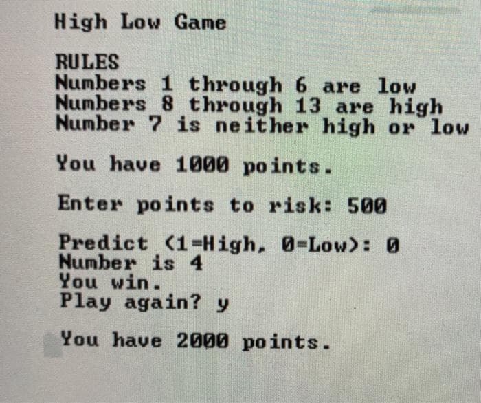 High Low Game
RULES
Numbers 1 through 6 are low
Numbers 8 through 13 are high
Number 7 is neither high or low
You have 1000 points.
Enter points to risk: 500
Predict (1=High, 0-Low>: 0
Number is 4
You win.
Play again? y
You have 2000 points.
