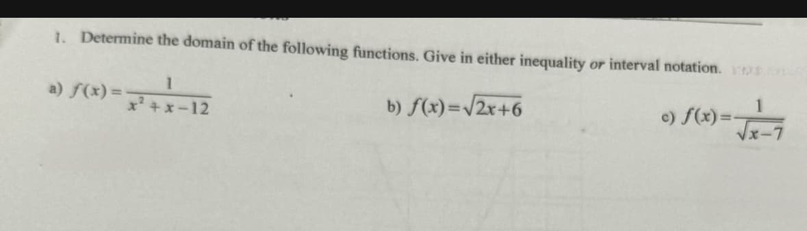 1. Determine the domain of the following functions. Give in either inequality or interval notation.
1
a) f(x) = x²+x-12
b) f(x)=√2x+6
1
c) f(x)=-
√x-7