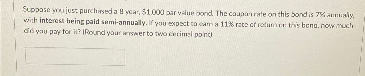 Suppose you just purchased a 8 year, $1,000 par value bond. The coupon rate on this bond is 7% annually,
with interest being paid semi-annually. If you expect to earn a 11% rate of return on this bond, how much
did you pay for it? (Round your answer to two decimal point)