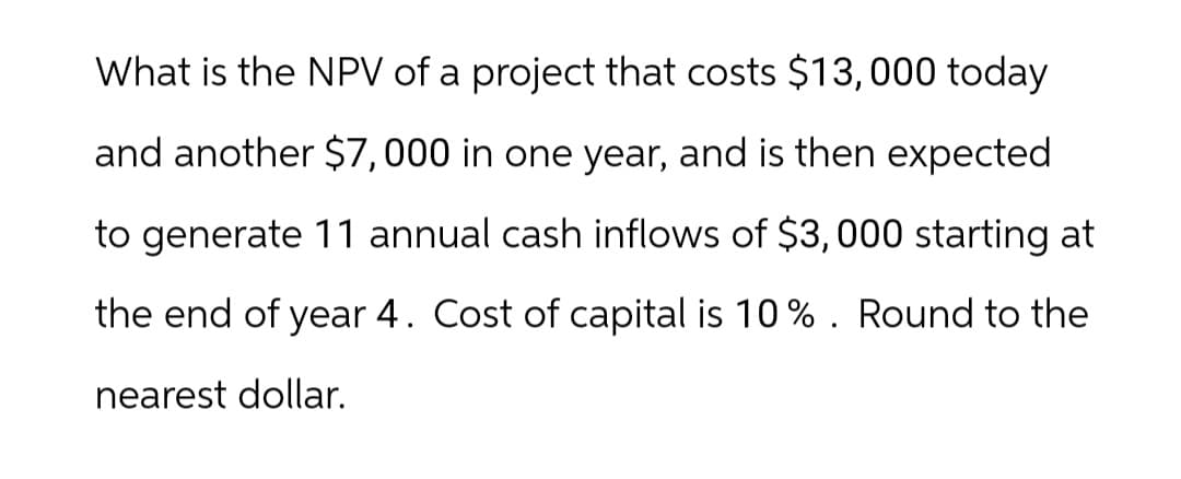 What is the NPV of a project that costs $13,000 today
and another $7,000 in one year, and is then expected
to generate 11 annual cash inflows of $3,000 starting at
the end of year 4. Cost of capital is 10%. Round to the
nearest dollar.