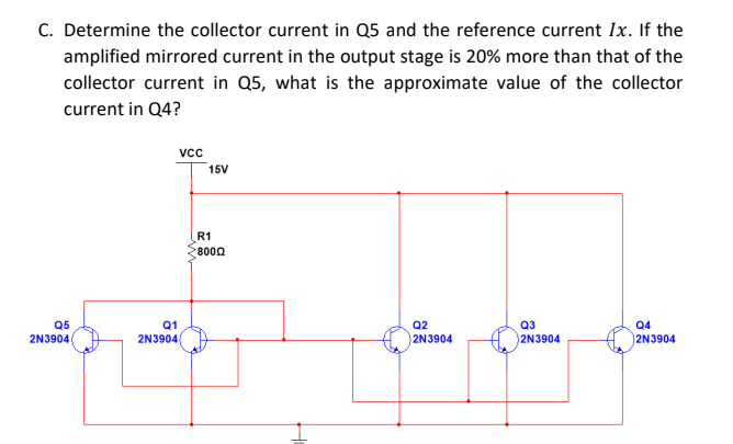 C. Determine the collector current in Q5 and the reference current Ix. If the
amplified mirrored current in the output stage is 20% more than that of the
collector current in Q5, what is the approximate value of the collector
current in Q4?
vc
15V
R1
8000
Q5
2N3904
Q1
Q2
Q3
Q4
2N3904
2N3904
2N3904
2N3904
