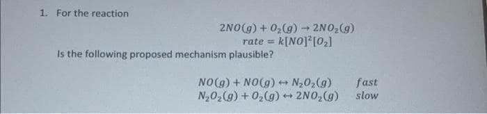1. For the reaction
2NO(g) + 02(g) 2NO,(g)
k[NO] [0,]
rate =
Is the following proposed mechanism plausible?
NO(g) + NO(g) N202(g)
N202(g) + 02(g) 2NO2(g)
fast
slow

