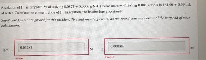 A solution of F is prepared by dissolving 0.0827 ± 0.0006 g NaF (molar mass = 41.989 + 0.001 g/mol) in 164.00 + 0.09 ml
of water. Calculate the concentration of F in solution and its absolute uncertainty.
Significant figures are graded for this problem. To avoid rounding errors, do not round your answers until the very end of your
calculations.
0.01288
0.000087
M
F| =
Incorrect
Incorrect

