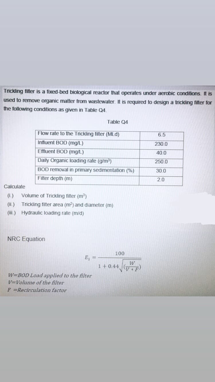 Trickling filter is a fixed-bed biological reactor that operates under aerobic conditions. It is
used to remove organic matter from wastewater. It is required to design a trickling filter for
the following conditions as given in Table Q4.
Table Q4
Flow rate to the Trickling filter (MLd)
6.5
Influent BOD (mg/L)
230.0
Effluent BOD (mg/L)
40.0
Daily Organic loading rate (g/m³)
250.0
BOD removal in primary sedimentation (%)
30.0
Filter depth (m)
2.0
Calculate
(i.)
Volume of Trickling filter (m3)
(ii.)
Trickling filter area (m2) and diameter (m)
(iii.) Hydraulic loading rate (m/d)
NRC Equation
100
E =
W
1+ 0.44 (7
W=BOD Load applied to the filter
V=Volume of the filter
F =Recirculation factor
