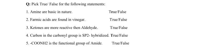 Q: Pick True/ False for the following statements:
1. Amine are basic in nature.
True/False
2. Farmic acids are found in vinegar.
True/False
3. Ketones are more reactive then Aldehyde.
True/False
4. Carbon in the carbonyl group is SP2- hybridized. True/False
5. -COONH2 is the functional group of Amide.
True/False
