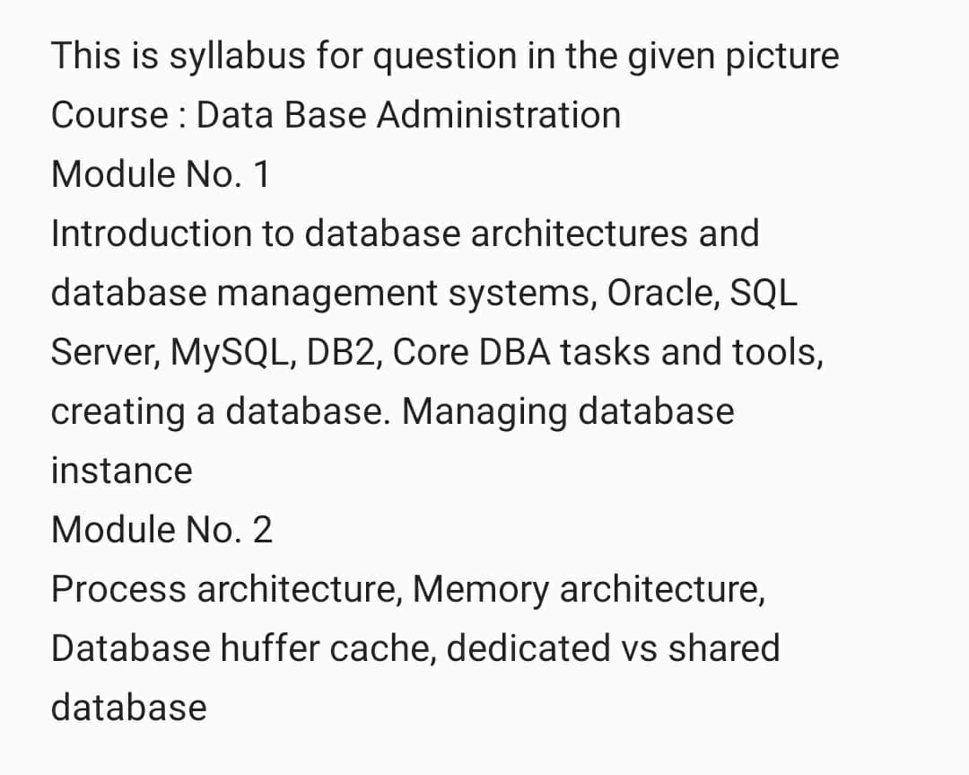 This is syllabus for question in the given picture
Course: Data Base Administration
Module No. 1
Introduction to database architectures and
database management systems, Oracle, SQL
Server, MySQL, DB2, Core DBA tasks and tools,
creating a database. Managing database
instance
Module No. 2
Process architecture, Memory architecture,
Database huffer cache, dedicated vs shared
database