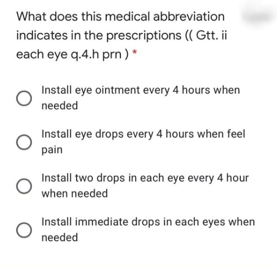 What does this medical abbreviation
indicates in the prescriptions (( Gtt. ii
each eye q.4.h prn) *
Install eye ointment every 4 hours when
needed
Install eye drops every 4 hours when feel
pain
Install two drops in each eye every 4 hour
when needed
Install immediate drops in each eyes when
needed