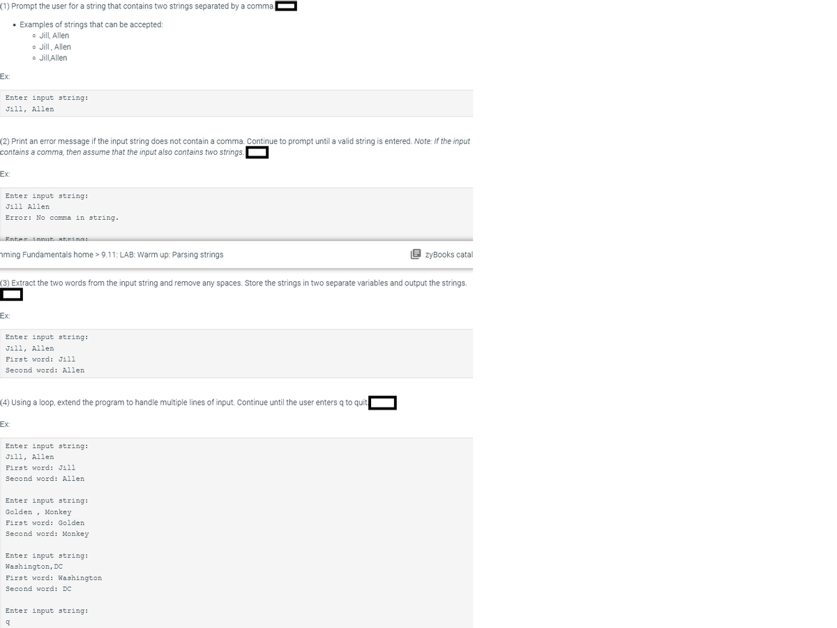 (1) Prompt the user for a string that contains two strings separated by a comma
• Examples of strings that can be accepted:
• Jill, Allen
• Jill, Allen
Jill,Allen
Ex:
Enter input string:
Jill, Allen
(2) Print an error message if the input string does not contain a comma. Continue to prompt until a valid string is entered. Note: If the input
contains a comma, then assume that the input also contains two strings
Ex:
Enter input string:
Jill Allen
Error: No comma in string.
Enter innut strings
ming Fundamentals home > 9.11: LAB: Warm up: Parsing strings
Ex:
(3) Extract the two words from the input string and remove any spaces. Store the strings in two separate variables and output the strings.
Enter input string:
Jill, Allen
First word: Jill
Second word: Allen
(4) Using a loop, extend the program to handle multiple lines of input. Continue until the user enters q to quit
Ex:
Enter input string:
Jill, Allen
First word: Jill
Second word: Allen
0
Enter input string:
Golden Monkey
First word: Golden
Second word: Monkey
Enter input string:
Washington, DC
First word: Washington
Second word: DC
Enter input string:
q
EzyBooks catal