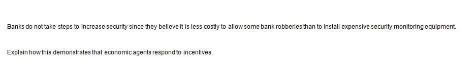 Banks do not take steps to increase security since they believe it is less costly to allow some bank robberies than to install expensive security monitoring equipment.
Explain how this demonstrates that economic agents respond to incentives.