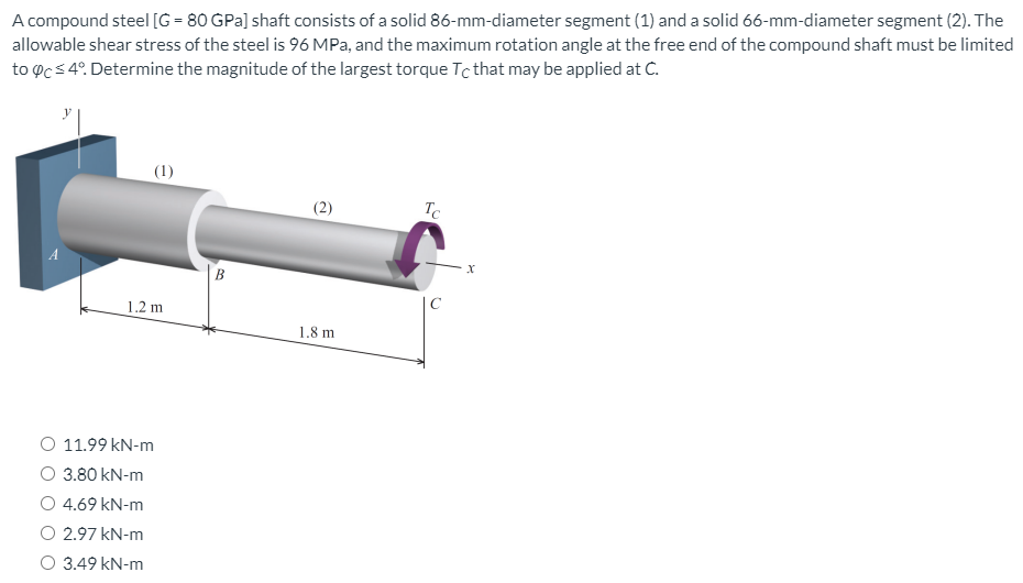 A compound steel [G = 80 GPa] shaft consists of a solid 86-mm-diameter segment (1) and a solid 66-mm-diameter segment (2). The
allowable shear stress of the steel is 96 MPa, and the maximum rotation angle at the free end of the compound shaft must be limited
to oc s 4°. Determine the magnitude of the largest torque Tc that may be applied at .
(1)
(2)
Tc
B
C
1.2 m
1.8 m
O 11.99 kN-m
O 3.80 kN-m
O 4.69 kN-m
O 2.97 kN-m
O 3.49 kN-m
