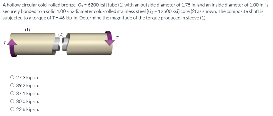 A hollow circular cold-rolled bronze [G1= 6200 ksi] tube (1) with an outside diameter of 1.75 in. and an inside diameter of 1.00 in. is
securely bonded to a solid 1.00 -in.-diameter cold-rolled stainless steel [G2 = 12500 ksi] core (2) as shown. The composite shaft is
subjected to a torque of T= 46 kip-in. Determine the magnitude of the torque produced in sleeve (1).
(1)
(2)
T.
O 27.3 kip-in.
39.2 kip-in.
O 37.1 kip-in.
O 30.0 kip-in.
O 22.6 kip-in.
