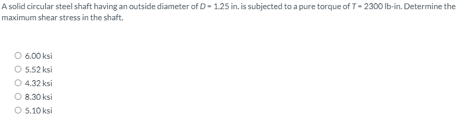 A solid circular steel shaft having an outside diameter of D = 1.25 in. is subjected to a pure torque of T = 2300 Ib-in. Determine the
maximum shear stress in the shaft.
O 6.00 ksi
O 5.52 ksi
O 4.32 ksi
8.30 ksi
O 5.10 ksi
