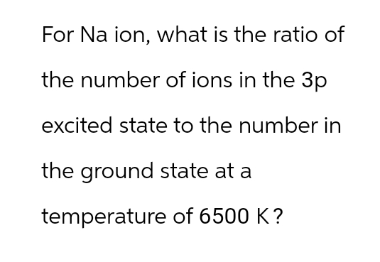For Na ion, what is the ratio of
the number of ions in the 3p
excited state to the number in
the ground state at a
temperature of 6500 K?