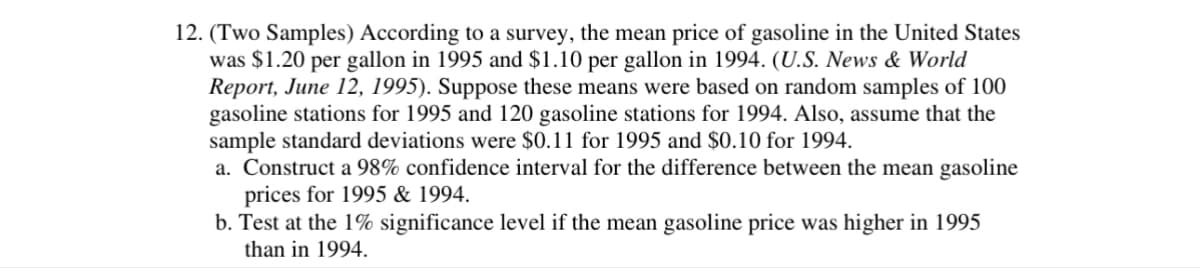 12. (Two Samples) According to a survey, the mean price of gasoline in the United States
was $1.20 per gallon in 1995 and $1.10 per gallon in 1994. (U.S. News & World
Report, June 12, 1995). Suppose these means were based on random samples of 100
gasoline stations for 1995 and 120 gasoline stations for 1994. Also, assume that the
sample standard deviations were $0.11 for 1995 and $0.10 for 1994.
a. Construct a 98% confidence interval for the difference between the mean gasoline
prices for 1995 & 1994.
b. Test at the 1% significance level if the mean gasoline price was higher in 1995
than in 1994.