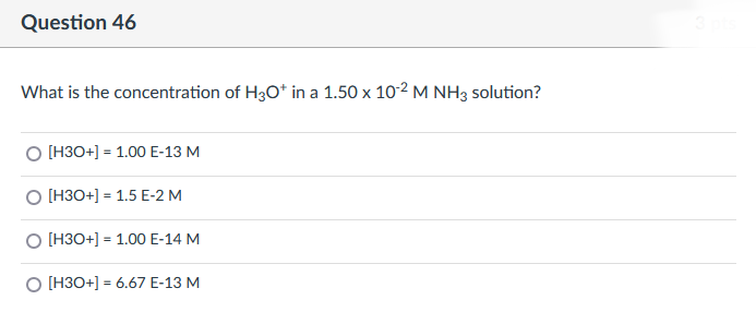 Question 46
What is the concentration of H3O+ in a 1.50 x 10-2 M NH3 solution?
O [H3O+] = 1.00 E-13 M
O [H3O+] 1.5 E-2 M
O [H3O+] 1.00 E-14 M
O [H3O+] = 6.67 E-13 M