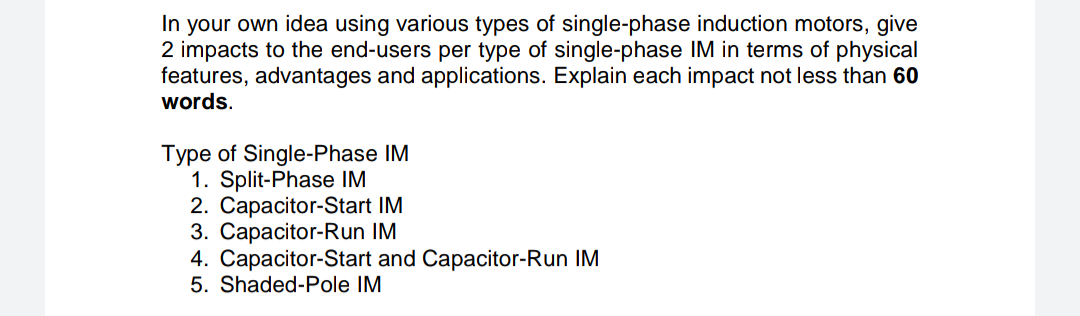 In your own idea using various types of single-phase induction motors, give
2 impacts to the end-users per type of single-phase IM in terms of physical
features, advantages and applications. Explain each impact not less than 60
words.
Type of Single-Phase IM
1. Split-Phase IM
2. Capacitor-Start IM
3. Capacitor-Run IM
4. Capacitor-Start and Capacitor-Run IM
5. Shaded-Pole IM
