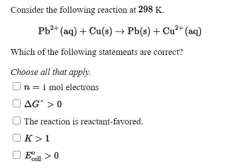 Consider the following reaction at 298 K.
Pb?+ (aq) + Cu(s) → Pb(s) + Cu²+ (aq)
Which of the following statements are correct?
Choose all that apply.
n = 1 mol electrons
AG° > 0
The reaction is reactant-favored.
K >1
cell
