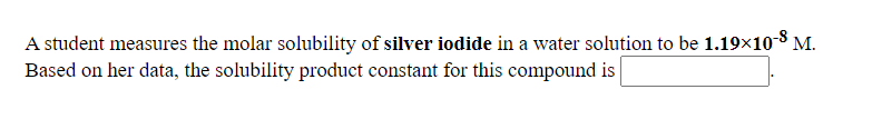 A student measures the molar solubility of silver iodide in a water solution to be 1.19×10 8 M.
Based on her data, the solubility product constant for this compound is
