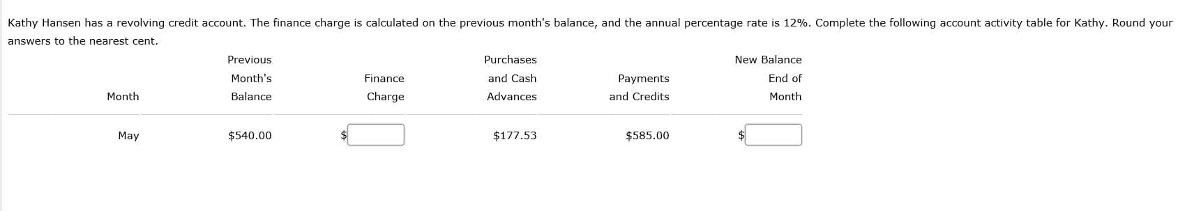 Kathy Hansen has a revolving credit account. The finance charge is calculated on the previous month's balance, and the annual percentage rate is 12%. Complete the following account activity table for Kathy. Round your
answers to the nearest cent.
Previous
Purchases
New Balance
Month's
Finance
and Cash
Payments
End of
Month
Balance
Charge
Advances
and Credits
Month
May
$540.00
$177.53
$585.00
