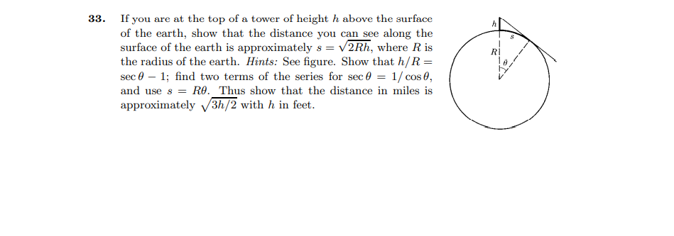 33. If you are at the top of a tower of height h above the surface
of the earth, show that the distance you can see along the
surface of the earth is approximately s = v2Rh, where R is
the radius of the earth. Hints: See figure. Show that h/R =
sec 0 – 1; find two terms of the series for sec 0 = 1/ cos 0,
and use s = RO. _Thus show that the distance in miles is
approximately v3h/2 with h in feet.
Rİ
