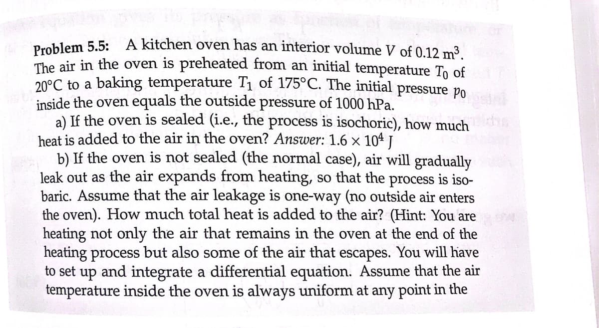 Problem 5.5:
A kitchen oven has an interior volume V of 0.12 m³.
The air in the oven is preheated from an initial temperature To of
20°C to a baking temperature T₁ of 175°C. The initial pressure po
inside the oven equals the outside pressure of 1000 hPa.
2
a) If the oven is sealed (i.e., the process is isochoric), how much
heat is added to the air in the oven? Answer: 1.6 × 104 J
b) If the oven is not sealed (the normal case), air will gradually
leak out as the air expands from heating, so that the process is iso-
baric. Assume that the air leakage is one-way (no outside air enters
the oven). How much total heat is added to the air? (Hint: You are
heating not only the air that remains in the oven at the end of the
heating process but also some of the air that escapes. You will have
to set up and integrate a differential equation. Assume that the air
temperature inside the oven is always uniform at any point in the