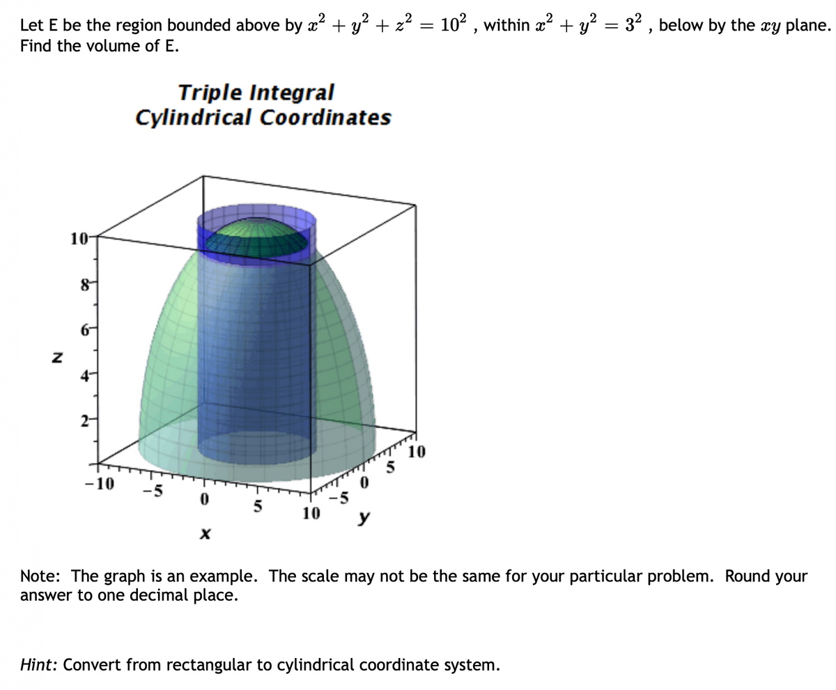 Let E be the region bounded above by x² + y² + z² = 10², within x² + y² = 3², below by the xy plane.
Find the volume of E.
Z
10
8
6-
4-
2-
-10
Triple Integral
Cylindrical Coordinates
-5
0
X
5 10 у
10
Note: The graph is an example. The scale may not be the same for your particular problem. Round your
answer to one decimal place.
Hint: Convert from rectangular to cylindrical coordinate system.