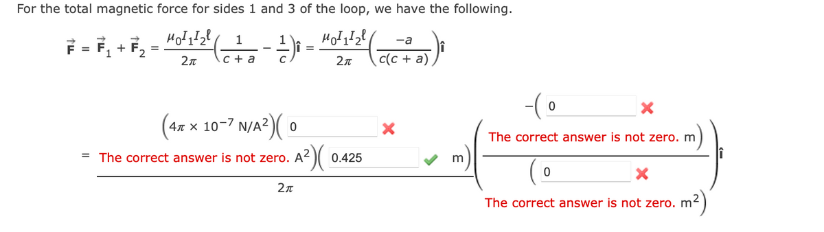 For the total magnetic force for sides 1 and 3 of the loop, we have the following.
MOI₁I₂l
F
= F₁+F₂= H²0²1¹2¹²-
2π
1
c + a
1
¹)₁ =
C
4 x 10-7
N/A²) (0
= The correct answer is not zero. A²
A²)(
2π
-a
2π (c(c + a)
0.425
X
m
-(0
The correct answer is not zero. m
X
The correct answer is not zero. m²
m²)
0
