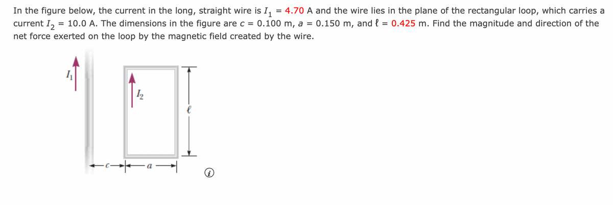 In the figure below, the current in the long, straight wire is I₁ = 4.70 A and the wire lies in the plane of the rectangular loop, which carries a
current I₂ = 10.0 A. The dimensions in the figure are c = 0.100 m, a = 0.150 m, and l = 0.425 m. Find the magnitude and direction of the
net force exerted on the loop by the magnetic field created by the wire.
4
1₂
←ca