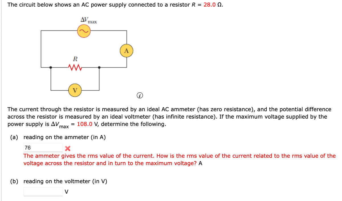 The circuit below shows an AC power supply connected to a resistor R = 28.00.
R
-MW
AV.
=
V
max
The current through the resistor is measured by an ideal AC ammeter (has zero resistance), and the potential difference
across the resistor is measured by an ideal voltmeter (has infinite resistance). If the maximum voltage supplied by the
power supply is AV, 108.0 V, determine the following.
max
(a) reading on the ammeter (in A)
76
Xx
The ammeter gives the rms value of the current. How is the rms value of the current related to the rms value of the
voltage across the resistor and in turn to the maximum voltage? A
(b) reading on the voltmeter (in V)
A