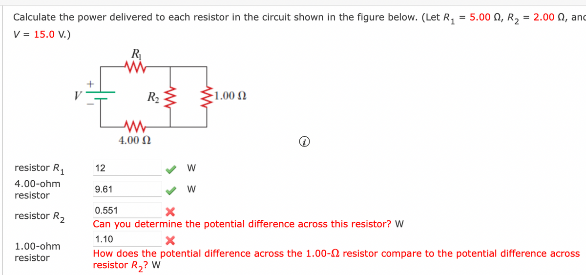 Calculate the power delivered to each resistor in the circuit shown in the figure below. (Let R₁ = 5.00 , R₂ = 2.00 , and
V = 15.0 V.)
resistor R₁
4.00-ohm
resistor
resistor R₂
1.00-ohm
resistor
+
I
12
R₁
Mi
9.61
R₂
www
4.00 Ω
www
W
W
www
-1.00 Ω
0.551
Can you determine the potential difference across this resistor? W
1.10
X
How does the potential difference across the 1.00- resistor compare to the potential difference across
resistor R₂? W