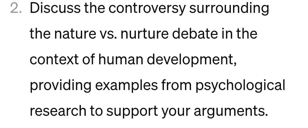 2. Discuss the controversy surrounding
the nature vs. nurture debate in the
context of human development,
providing examples from psychological
research to support your arguments.