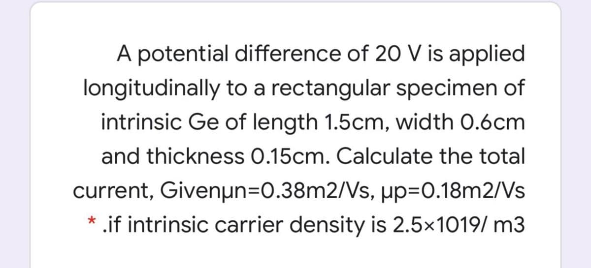 A potential difference of 20 V is applied
longitudinally to a rectangular specimen of
intrinsic Ge of length 1.5cm, width 0.6cm
and thickness 0.15cm. Calculate the total
current, Givenµn=0.38m2/Vs, up=D0.18m2/Vs
* .if intrinsic carrier density is 2.5x1019/ m3
