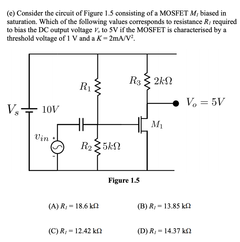 (e) Consider the circuit of Figure 1.5 consisting of a MOSFET M¡ biased in
saturation. Which of the following values corresponds to resistance R1 required
to bias the DC output voltage V, to 5V if the MOSFET is characterised by a
threshold voltage of 1 V and a K=2mA/V².
R3 3 2kN
R1
Vo = 5V
Vs
10V
M1
Vin
R235kN
Figure 1.5
(A) R1 = 18.6 kQ
(B) Rị = 13.85 kN
(C) R1 = 12.42 kN
(D) R1= 14.37 kN

