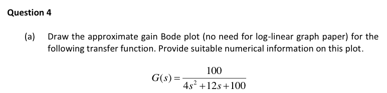 Question 4
(a) Draw the approximate gain Bode plot (no need for log-linear graph paper) for the
following transfer function. Provide suitable numerical information on this plot.
100
G(s) =
4s2 +12s +100
