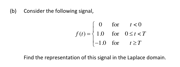 (b)
Consider the following signal,
for
t<0
f (t) = { 1.0
|-1.0 for
for 0<t<T
t>T
Find the representation of this signal in the Laplace domain.
