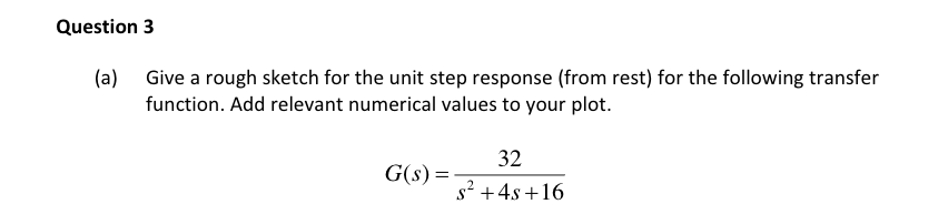 Question 3
(a) Give a rough sketch for the unit step response (from rest) for the following transfer
function. Add relevant numerical values to your plot.
32
G(s) =
s² +4s +16
