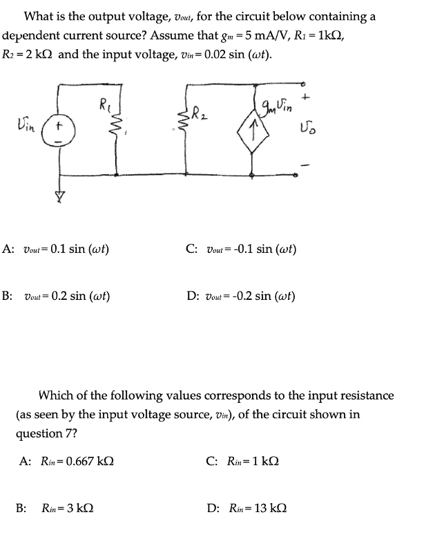 What is the output voltage, vout, for the circuit below containing a
dependent current source? Assume that gm = 5 mA/V, R1 = 1kQ,
R2 = 2 kQ and the input voltage, Vin= 0.02 sin (@t).
Vin
A: Vout= 0.1 sin (wt)
C: vout = -0.1 sin (@t)
B: Vout = 0.2 sin (@t)
D: vout = -0.2 sin (@t)
Which of the following values corresponds to the input resistance
(as seen by the input voltage source, vin), of the circuit shown in
question 7?
A: Rin= 0.667 kQ
C: Rin=1 kQ
B:
Rin= 3 kQ
D: Rin= 13 kQ
