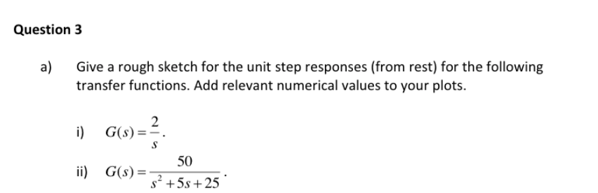 Question 3
a)
Give a rough sketch for the unit step responses (from rest) for the following
transfer functions. Add relevant numerical values to your plots.
i)
2
G(s) =-
50
ii) G(s) =-
s2 +5s+25
