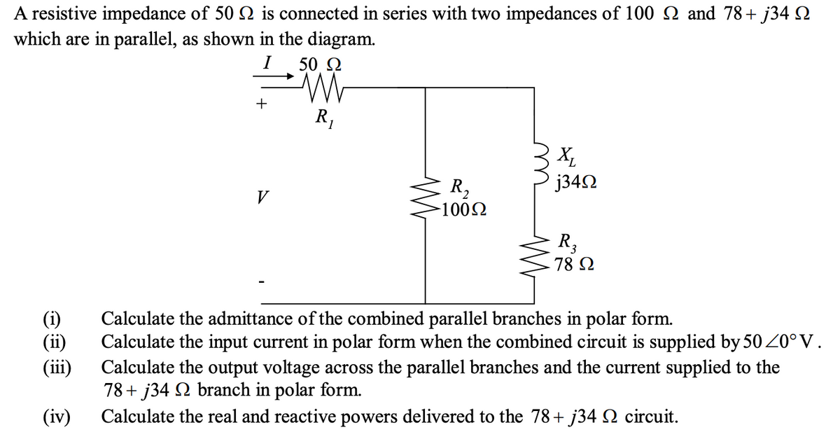 A resistive impedance of 50 2 is connected in series with two impedances of 100 N and 78+ j34 N
which are in parallel, as shown in the diagram.
50 Q
+
R,
X,
j342
R2
-1002
V
R3
78 2
(i)
(ii)
(iii)
Calculate the admittance of the combined parallel branches in polar form.
Calculate the input current in polar form when the combined circuit is supplied by 50 20°V.
Calculate the output voltage across the parallel branches and the current supplied to the
78+ j34 2 branch in polar form.
Calculate the real and reactive powers delivered to the 78+ j34 Q circuit.
(iv)

