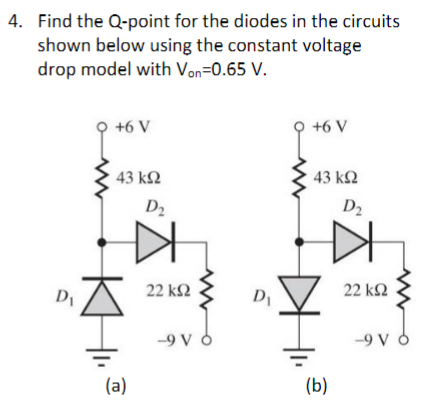 4. Find the Q-point for the diodes in the circuits
shown below using the constant voltage
drop model with Von=0.65 V.
Di
9
+6 V
43 ΚΩ
(a)
D₂
22 ΚΩ
-9 V d
D₁
Q +6 V
43 ΚΩ
(b)
D₂
22 ΚΩ
-9 V d