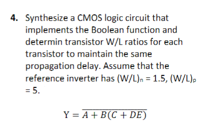 4. Synthesize a CMOS logic circuit that
implements the Boolean function and
determin transistor W/L ratios for each
transistor to maintain the same
propagation delay. Assume that the
reference inverter has (W/L)n = 1.5, (W/L)p
= 5.
Y = A + B (C + DE)
