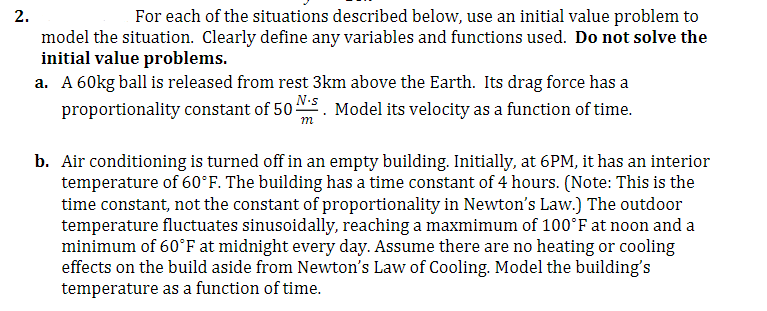 2.
For each of the situations described below, use an initial value problem to
model the situation. Clearly define any variables and functions used. Do not solve the
initial value problems.
a. A 60kg ball is released from rest 3km above the Earth. Its drag force has a
proportionality constant of 50 . Model its velocity as a function of time.
m
b. Air conditioning is turned off in an empty building. Initially, at 6PM, it has an interior
temperature of 60°F. The building has a time constant of 4 hours. (Note: This is the
time constant, not the constant of proportionality in Newton's Law.) The outdoor
temperature fluctuates sinusoidally, reaching a maxmimum of 100°F at noon and a
minimum of 60°F at midnight every day. Assume there are no heating or cooling
effects on the build aside from Newton's Law of Cooling. Model the building's
temperature as a function of time.
