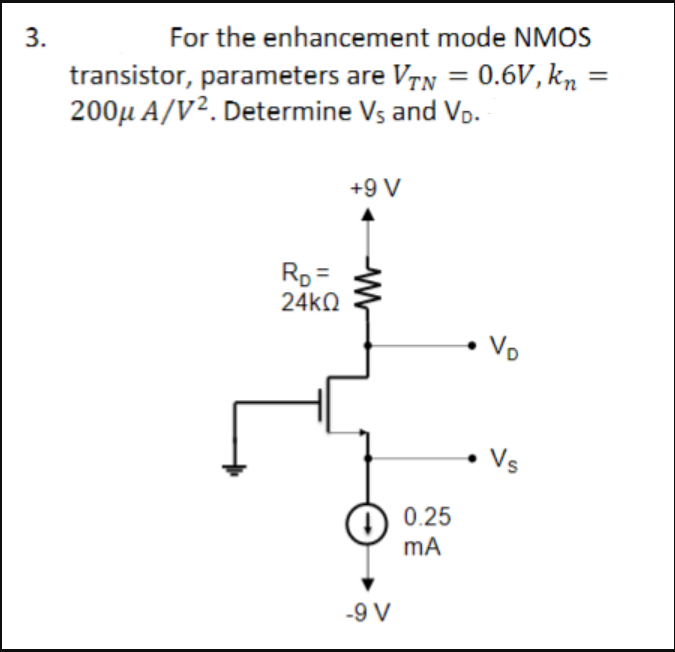 3.
For the enhancement mode NMOS
transistor, parameters are VTN = 0.6V, kn =
200μ A/V². Determine Vs and V₁.
RD =
24ΚΩ
L
+9 V
W
-9 V
0.25
mA
VD
Vs