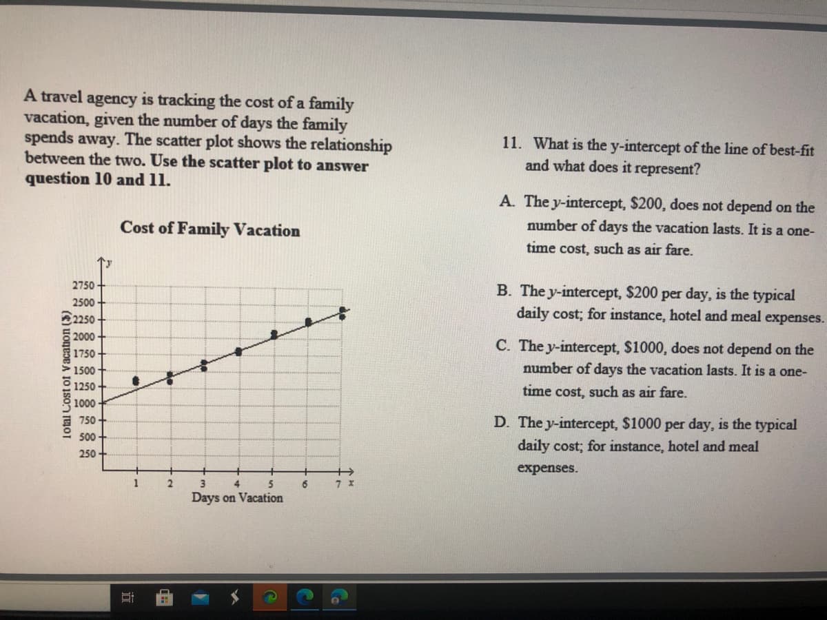 A travel agency is tracking the cost of a family
vacation, given the number of days the family
spends away. The scatter plot shows the relationship
between the two. Use the scatter plot to answer
question 10 and 11.
11. What is the y-intercept of the line of best-fit
and what does it represent?
A. The y-intercept, $200, does not depend on the
Cost of Family Vacation
number of days the vacation lasts. It is a one-
time cost, such as air fare.
2750
2500
250
2000
B. The y-intercept, $200 per day, is the typical
daily cost; for instance, hotel and meal expenses.
C. The y-intercept, $1000, does not depend on the
1750
1500
number of days the vacation lasts. It is a one-
1250
time cost, such as air fare.
1000
750
D. The y-intercept, $1000 per day, is the typical
500
daily cost; for instance, hotel and meal
250
expenses.
1
4
5
6
Days on Vacation
Total Cost of Vacation (5)
