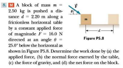 8. MA block of mass m =
F
2.50 kg is pushed a dis-
tance d = 2.20 m along a
%3D
frictionless horizontal table
by a constant applied force
of magnitude F = 16.0 N
directed at an angle 0 =
Figure P5.8
25.0° below the horizontal as
shown in Figure P5.8. Determine the work done by (a) the
applied force, (b) the normal force exerted by the table,
(c) the force of gravity, and (d) the net force on the block.

